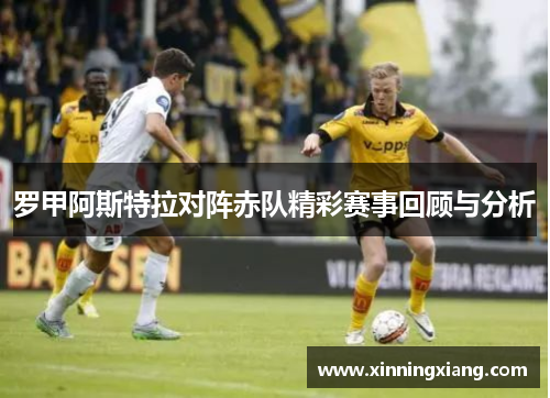罗甲阿斯特拉对阵赤队精彩赛事回顾与分析