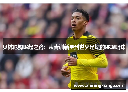贝林厄姆崛起之路：从青训新星到世界足坛的璀璨明珠