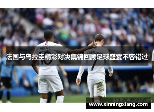 法国与乌拉圭精彩对决集锦回顾足球盛宴不容错过